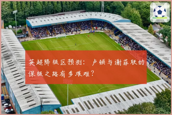 英超降级区预测：卢顿与谢菲联的保级之路有多艰难？