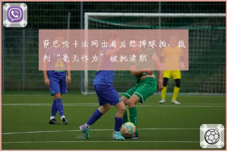 萨巴伦卡法网出局后怒摔球拍，裁判“毫无作为”被批渎职