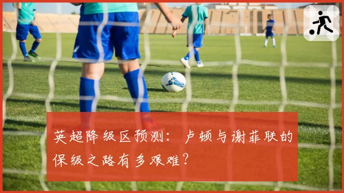 英超降级区预测:卢顿与谢菲联的保级之路有多艰难?