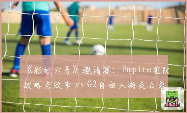 《彩虹六号》邀请赛:Empire重防战略点效率 vs G2自由人游走击杀数:防守哲学分野