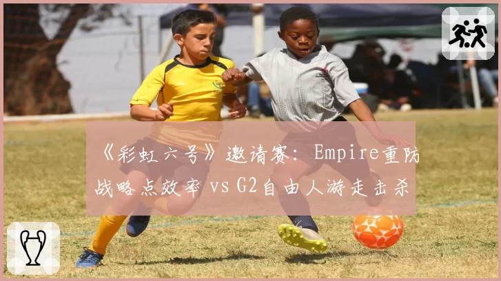 《彩虹六号》邀请赛:Empire重防战略点效率 vs G2自由人游走击杀数:防守哲学分野