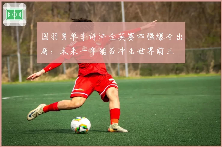 国羽男单李诗沣全英赛四强爆冷出局，未来一年能否冲击世界前三