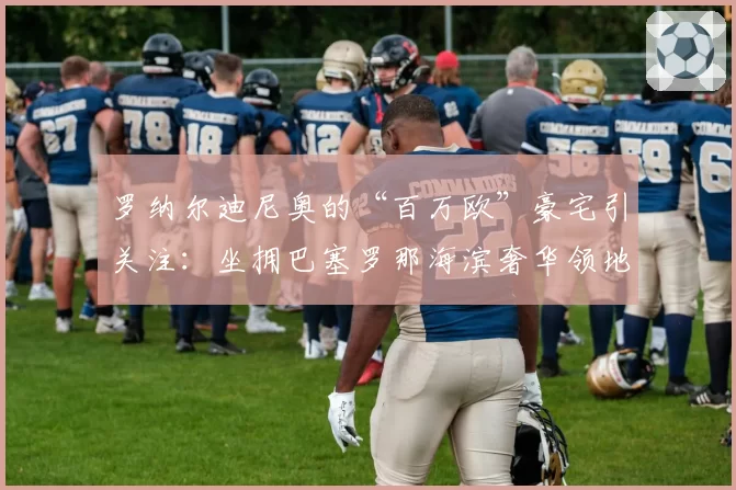 罗纳尔迪尼奥的“百万欧”豪宅引关注：坐拥巴塞罗那海滨奢华领地