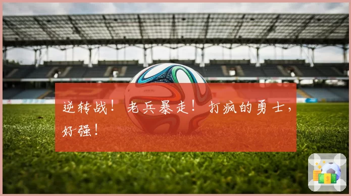 逆转战！老兵暴走！打疯的勇士，好强！