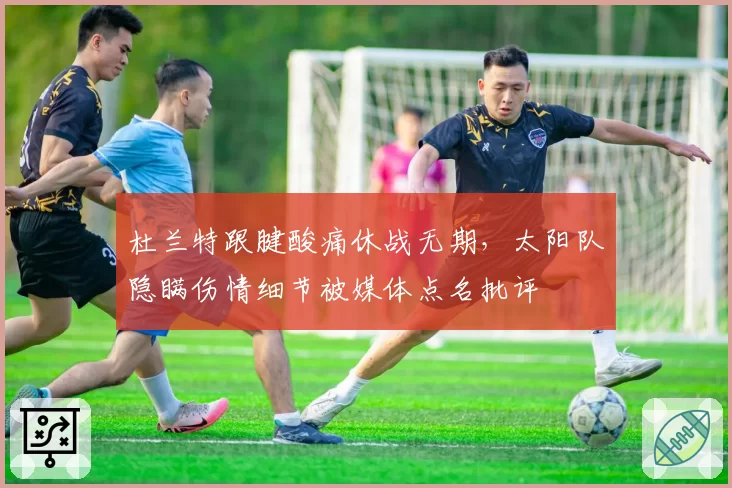 杜兰特跟腱酸痛休战无期,太阳队隐瞒伤情细节被媒体点名批评