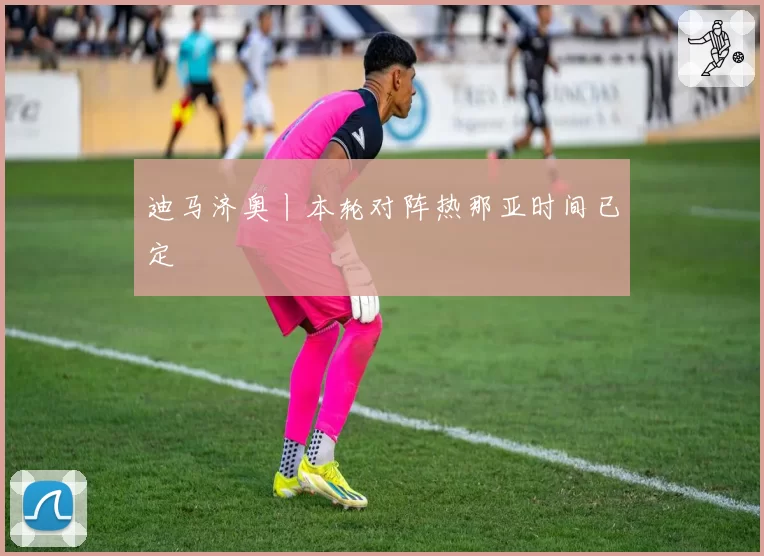 迪马济奥丨本轮对阵热那亚时间已定