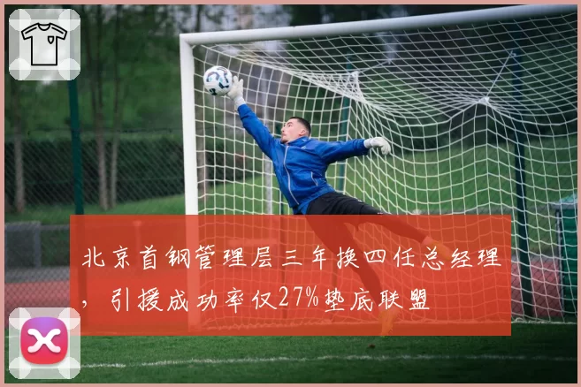 北京首钢管理层三年换四任总经理，引援成功率仅27%垫底联盟