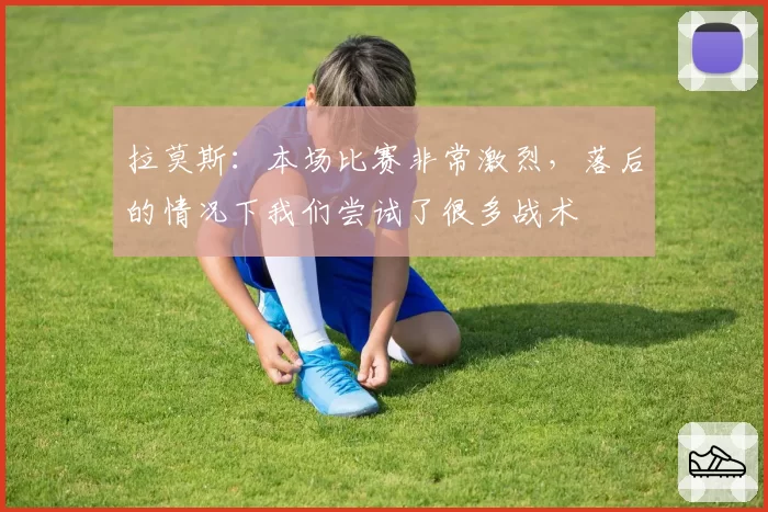 拉莫斯：本场比赛非常激烈，落后的情况下我们尝试了很多战术