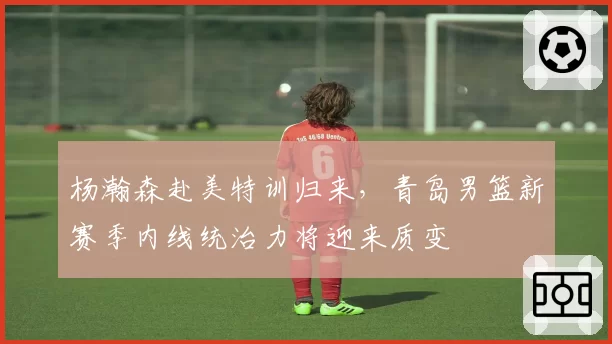 杨瀚森赴美特训归来，青岛男篮新赛季内线统治力将迎来质变