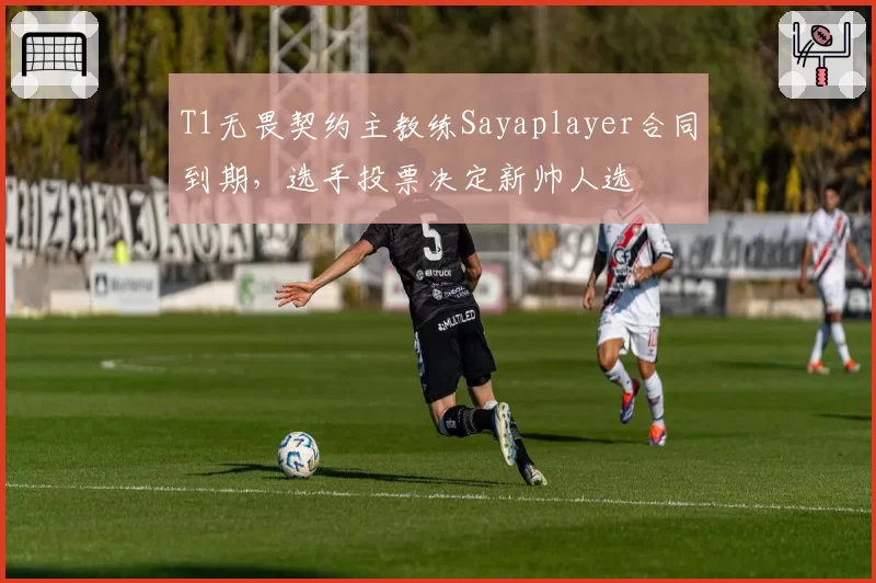 T1无畏契约主教练Sayaplayer合同到期,选手投票决定新帅人选