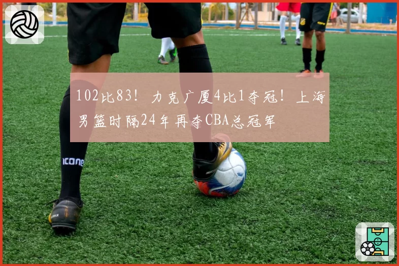 102比83!力克广厦4比1夺冠!上海男篮时隔24年再夺CBA总冠军