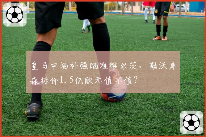 皇马中场补强瞄准维尔茨,勒沃库森标价1.5亿欧元值不值?