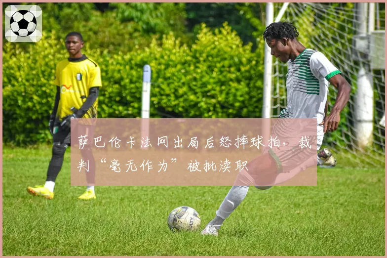 萨巴伦卡法网出局后怒摔球拍，裁判“毫无作为”被批渎职