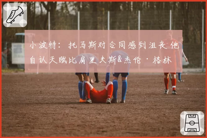 小波特：托马斯对合同感到沮丧 他自认天赋比肩里夫斯&杰伦·格林