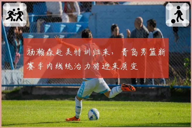 杨瀚森赴美特训归来，青岛男篮新赛季内线统治力将迎来质变
