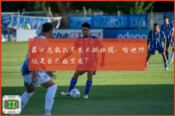 爵士总裁扎尼克大权独揽，哈迪帅位是否已成空壳？