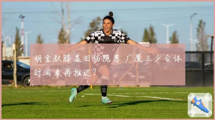 胡金秋膝盖旧伤隐患 广厦三少合体时间表再推迟？