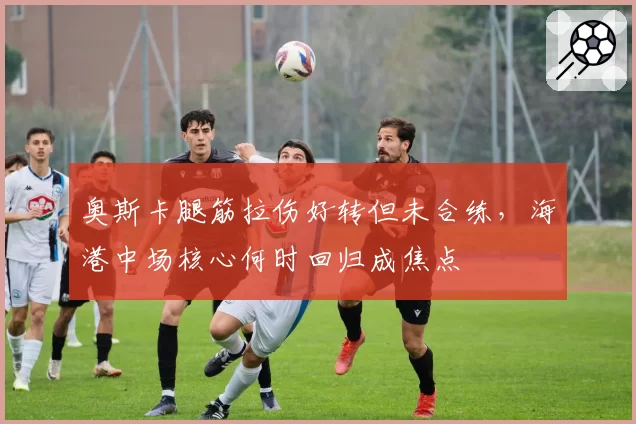 奥斯卡腿筋拉伤好转但未合练，海港中场核心何时回归成焦点