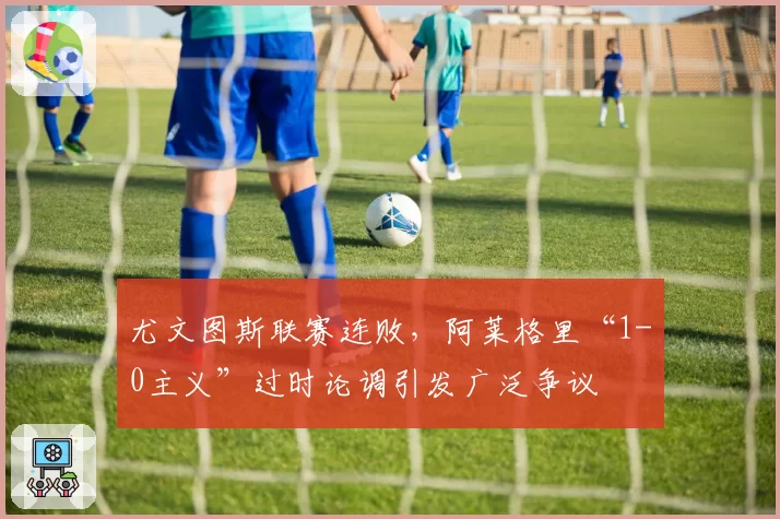 尤文图斯联赛连败，阿莱格里“1-0主义”过时论调引发广泛争议