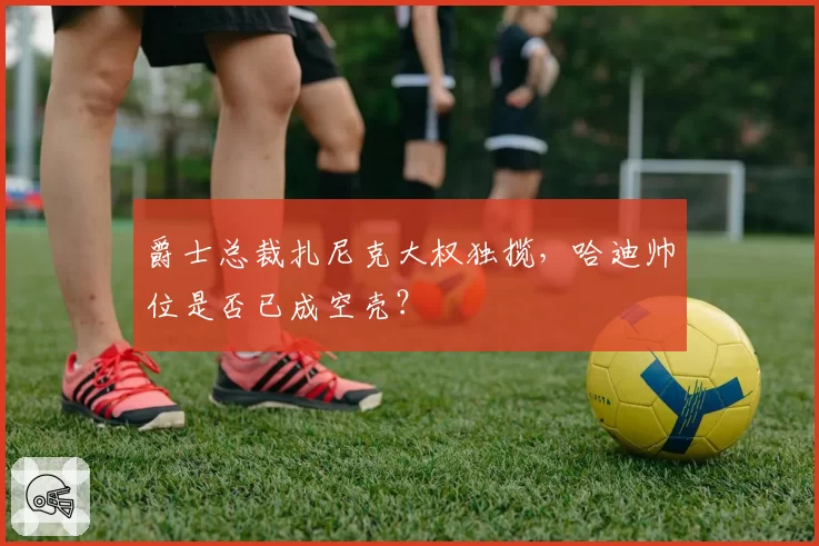 爵士总裁扎尼克大权独揽，哈迪帅位是否已成空壳？