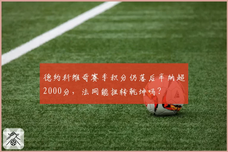 德约科维奇赛季积分仍落后辛纳超2000分，法网能扭转乾坤吗？