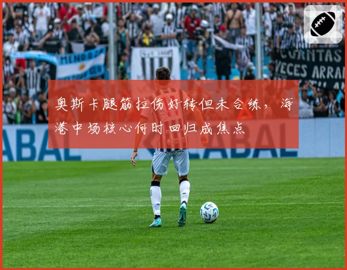 奥斯卡腿筋拉伤好转但未合练,海港中场核心何时回归成焦点