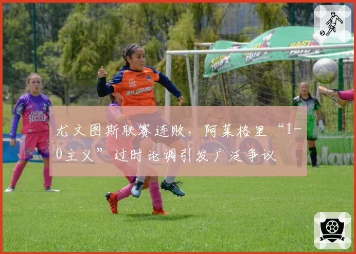 尤文图斯联赛连败，阿莱格里“1-0主义”过时论调引发广泛争议