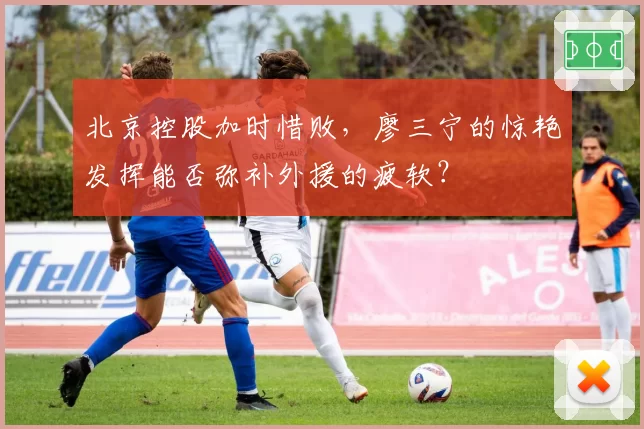北京控股加时惜败，廖三宁的惊艳发挥能否弥补外援的疲软？